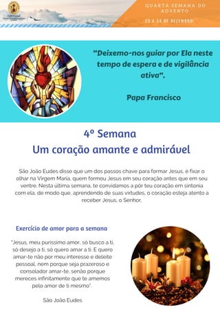 “Deixemo-nos guiar por Ela neste
tempo de espera e de vigilância
ativa”.
Papa Francisco
São João Eudes disse que um dos passos chave para formar Jesus, é fixar o
olhar na Virgem Maria, quem formou Jesus em seu coração antes que em seu
ventre. Nesta última semana, te convidamos a pôr teu coração em sintonia
com ela, de modo que, aprendendo de suas virtudes, o coração esteja atento a
receber Jesus, o Senhor.
"Jesus, meu puríssimo amor, só busco a ti,
só desejo a ti, só quero amar a ti. E quero
amar-te não por meu interesse e deleite
pessoal, nem porque seja prazeroso e
consolador amar-te, senão porque
mereces infinitamente que te amemos
pelo amor de ti mesmo".
São João Eudes
Exercício de amor para a semana
4º Semana
 Um coração amante e admirável
 