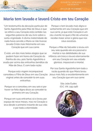 "Um testemunho da devoção particular de
Santo Agostinho pela Mãe de Deus e que
se refere a seu Coração está contido nas
seguintes palavras de seu livro sobre a
santa virgindade: A divina maternidade de
nada havia servido a Maria se não tivesse
levado Cristo mais felizmente em seu
Coração que em sua carne.
É este, um dos mais belos elogios que se
podem fazer em honra do Coração da
Rainha do céu, pois Santo Agostinho o
exalta por acima das entranhas benditas da
Mãe de Deus. E com toda razão:
Porque esta virgem incomparável
concebeu o Filho de Deus em seu Coração
virginal antes de concebê-lo em suas
entranhas.
Porque se o concebeu em seu seio é por
haver-se feito digna disso ao concebê-lo
primeiro em seu Coração.
Porque em suas entranhas só o levou por
espaço de nove meses, mas no Coração o
leva desde o primeiro instante de sua vida
e por toda a eternidade.
Maria tem levado e levará Cristo em teu Coração
Porque o tem levado mais digna e
santamente em seu Coração que em
sua carne, já que este Coração é um
céu vivente no qual o Rei do universo
recebe maior amor e glória que nos
céus excelsos.
Porque a Mãe do Salvador o levou em
seu seio quando ele era passível e
mortal e nas debilidades de sua
infância; em troca o levará eternamente
em seu Coração em seu estado
glorioso, impassível e imortal.
Por isso Santo Agostinho tem toda a
razão quando diz que Maria levou
Jesus mais feliz e excelentemente em
seu Coração que em sua carne.
São João Eudes
(O.C. VIII, 245-246)
 