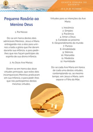Pequeno Rosário ao
Menino Deus
1. Pai Nosso:
Diz-se em honra destes dois
admiráveis Meninos, Jesus e Maria,
entregando-nos a eles para unir-
nos a toda a glória que lhe deram
durante sua infância, e para pedir-
lhes que nos façam partícipes do
espírito de sua divina infância.
2. As Doze Ave Marias: 
Dizem-se em honra das doze
virtudes principais, que estes dois
incomparáveis Meninos praticaram
em sua Infância, e para pedir-lhes
que nós participemos destas
mesmas virtudes.
Virtudes para as intenções da Ave
Maria. 
1. Inocência
2. Simples
3. Paciência
4. Amor a Deus
5. Caridade ao próximo
6. Desprendimento do mundo
7. Pureza
8. Amabilidade
9. Silêncio
10. Mansidão
11. Modéstia
12. Humildade 
Diz-se cada Ave Maria em honra
de cada uma destas virtudes,
contemplando-as, ao mesmo
tempo, em Jesus e Maria, sem
separar o Filho da Mãe.
 
