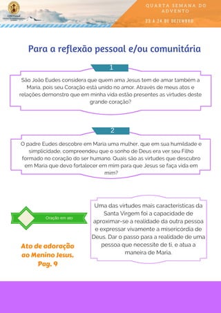 Para a reflexão pessoal e/ou comunitária
São João Eudes considera que quem ama Jesus tem de amar também a
Maria, pois seu Coração está unido no amor. Através de meus atos e
relações demonstro que em minha vida estão presentes as virtudes deste
grande coração?
O padre Eudes descobre em Maria uma mulher, que em sua humildade e
simplicidade, compreendeu que o sonho de Deus era ver seu Filho
formado no coração do ser humano. Quais são as virtudes que descubro
em Maria que devo fortalecer em mim para que Jesus se faça vida em
mim?
1
2
Oração em ato
Uma das virtudes mais características da
Santa Virgem foi a capacidade de
aproximar-se a realidade da outra pessoa
e expressar vivamente a misericórdia de
Deus. Dar o passo para a realidade de uma
pessoa que necessite de ti, e atua a
maneira de Maria.
Ato de adoração
ao Menino Jesus.
Pag. 9
 