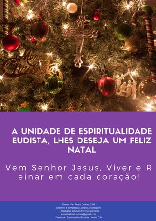 A UNIDADE DE ESPIRITUALIDADE
EUDISTA, LHES DESEJA UM FELIZ
NATAL
V e m S e n h o r J e s u s , V i v e r e R
e i n a r e m c a d a c o r a ç ã o !
Diretor: Pe. Álvaro Duarte, CJM
Desenho e compilação: Jorge Luis Baquero
Tradução: Geovani Ferreira da Costa
espiritualidad.eudista@gmail.com
Facebook: Espiritualidad Eudista Unidad CJM
 