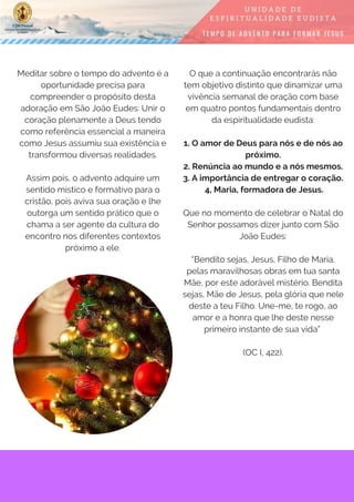 Meditar sobre o tempo do advento é a
oportunidade precisa para
compreender o propósito desta
adoração em São João Eudes: Unir o
coração plenamente a Deus tendo
como referência essencial a maneira
como Jesus assumiu sua existência e
transformou diversas realidades.
Assim pois, o advento adquire um
sentido místico e formativo para o
cristão, pois aviva sua oração e lhe
outorga um sentido prático que o
chama a ser agente da cultura do
encontro nos diferentes contextos
próximo a ele.
O que a continuação encontrarás não
tem objetivo distinto que dinamizar uma
vivência semanal de oração com base
em quatro pontos fundamentais dentro
da espiritualidade eudista:
1. O amor de Deus para nós e de nós ao
próximo.
2. Renúncia ao mundo e a nós mesmos.
3. A importância de entregar o coração.
 4, Maria, formadora de Jesus.
Que no momento de celebrar o Natal do
Senhor possamos dizer junto com São
João Eudes:
“Bendito sejas, Jesus, Filho de Maria,
pelas maravilhosas obras em tua santa
Mãe, por este adorável mistério. Bendita
sejas, Mãe de Jesus, pela glória que nele
deste a teu Filho. Une-me, te rogo, ao
amor e a honra que lhe deste nesse
primeiro instante de sua vida”
(OC I, 422).
 