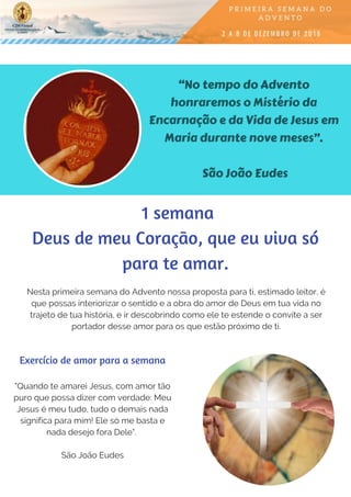“No tempo do Advento
honraremos o Mistério da
Encarnação e da Vida de Jesus em
Maria durante nove meses”.
São João Eudes
Nesta primeira semana do Advento nossa proposta para ti, estimado leitor, é
que possas interiorizar o sentido e a obra do amor de Deus em tua vida no
trajeto de tua história, e ir descobrindo como ele te estende o convite a ser
portador desse amor para os que estão próximo de ti.
"Quando te amarei Jesus, com amor tão
puro que possa dizer com verdade: Meu
Jesus é meu tudo, tudo o demais nada
significa para mim! Ele só me basta e
nada desejo fora Dele".
São João Eudes
Exercício de amor para a semana
 1 semana
Deus de meu Coração, que eu viva só
para te amar.
 