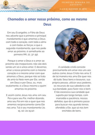 Em seu Evangelho, o Filho de Deus
nos adverte que o primeiro e principal
mandamento é que amemos a Deus
com todo o coração, com toda a alma
e com todas as forças; e que o
segundo mandamento, que nos pede
amar ao próximo, é semelhante ao
primeiro (Mt. 22, 37-39).
Porque o amor a Deus e o amor ao
próximo são inseparáveis; não são dois
senão um só e único amor. E devemos
amar a nosso próximo com o mesmo
coração e o mesmo amor com que
amamos a Deus, porque não se trata
de amá-lo Nele nem por Ele, senão
em Deus e por Deus, ou, mais
exatamente, é a Deus mesmo a quem
amamos no próximo.
E assim como Jesus nos ama: em seu
Pai e para seu Pai, melhor dizendo,
ama seu Pai em nós e quer que nos
amemos reciprocamente como Ele
nos ama. Tal é seu mandamento (Jo.
15, 11). (Jo 15,12)
Chamados a amar nosso próximo, como ao mesmo
Deus
A caridade cristã consiste
precisamente em amar-nos uns aos
outros como Jesus Cristo nos ama. E
de tal maneira nos ama Ele quer nos
dá tudo. Seus bens e tesouros, sua
própria pessoa, utilizar seus poderes,
os recursos de sua sabedoria e de
sua bondade, para fazer-nos o bem.
É tão excessiva sua caridade que
suporta por longo tempo, com
mansidão e paciência, nossos
defeitos; que dá o primeiro passo
para buscar-nos quando temos
ofendido a Ele, que só nos tem
enchidos de bens. 
 