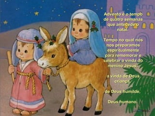 Advento é o tempoAdvento é o tempo
de quatro semanasde quatro semanas
que antecede oque antecede o
natal.natal.
Tempo no qual nósTempo no qual nós
nos preparamosnos preparamos
espiritualmenteespiritualmente
para rememorar epara rememorar e
celebrar a vinda docelebrar a vinda do
menino Jesus,menino Jesus,
a vinda de Deusa vinda de Deus
criança,criança,
de Deus humilde,de Deus humilde,
Deus humano.Deus humano.
 