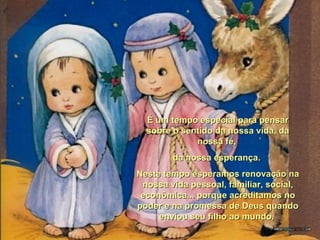 É um tempo especial para pensarÉ um tempo especial para pensar
sobre o sentido da nossa vida, dasobre o sentido da nossa vida, da
nossa fé,nossa fé,
da nossa esperança.da nossa esperança.
Neste tempo esperamos renovação naNeste tempo esperamos renovação na
nossa vida pessoal, familiar, social,nossa vida pessoal, familiar, social,
econômica... porque acreditamos noeconômica... porque acreditamos no
poder e na promessa de Deus quandopoder e na promessa de Deus quando
enviou seu filho ao mundo.enviou seu filho ao mundo.
 