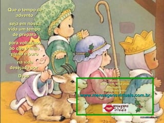 Que o tempo deQue o tempo de
adventoadvento
seja em nossaseja em nossa
vida um tempovida um tempo
de preparode preparo
para voltarmospara voltarmos
ao que é maisao que é mais
pleno e puropleno e puro
na vidana vida
desejada pordesejada por
Deus.Deus.
Música :Música :
Ray Coniff- What childRay Coniff- What child
Montagem :Montagem :
maricarusocunhamaricarusocunha
www.mensagensvirtuais.com.brwww.mensagensvirtuais.com.br
 