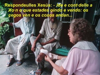 Respondeulles Xesús:  ‑ Ide e contádelle a Xoán o que estades oíndo e vendo: os cegos ven e os coxos andan...   
