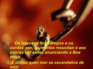 ...  Os leprosos fican limpos e os xordos oen, os mortos resucitan e aos pobres estáselles anunciando a Boa Nova.  ¡E ditoso quen non se escandalice de min! 