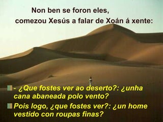 ‑  ¿Que fostes ver ao deserto?: ¿unha cana abaneada polo vento? Pois logo, ¿que fostes ver?: ¿un home vestido con roupas finas?   Non ben se foron eles,  comezou Xesús a falar de Xoán á xente: 