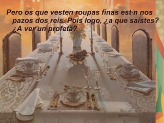 Pero os que vesten roupas finas están nos pazos dos reis. Pois logo, ¿a que saístes? ¿A ver un profeta?  