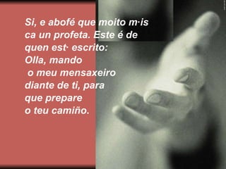 Si, e abofé que moito máis  ca un profeta. Este é de  quen está escrito: Olla, mando o meu mensaxeiro  diante de ti, para  que prepare  o teu camiño . 
