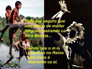 ...aínda que o máis pequeno no Reino dos Ceos é meirande ca el. Tede por seguro que non naceu de muller ninguén meirande ca Xoán Batista... 