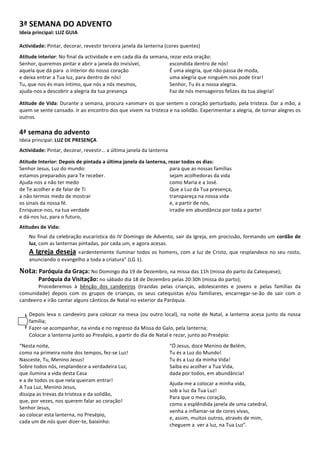  
3ª	
  SEMANA	
  DO	
  ADVENTO	
  
Ideia	
  principal:	
  LUZ	
  GUIA	
  
	
  
	
  
Actividade:	
  Pintar,	
  decorar,	
  revestir	
  terceira	
  janela	
  da	
  lanterna	
  (cores	
  quentes)	
  
	
  
Atitude	
  interior:	
  No	
  final	
  da	
  actividade	
  e	
  em	
  cada	
  dia	
  da	
  semana,	
  rezar	
  esta	
  oração:	
  	
  
Senhor,	
  queremos	
  pintar	
  e	
  abrir	
  a	
  janela	
  do	
  invisível,	
  
aquela	
  que	
  dá	
  para	
  	
  o	
  interior	
  do	
  nosso	
  coração	
  
e	
  deixa	
  entrar	
  a	
  Tua	
  luz,	
  para	
  dentro	
  de	
  nós!	
  
Tu,	
  que	
  nos	
  és	
  mais	
  íntimo,	
  que	
  nós	
  a	
  nós	
  mesmos,	
  
ajuda-­‐nos	
  a	
  descobrir	
  a	
  alegria	
  da	
  tua	
  presença	
  	
  
escondida	
  dentro	
  de	
  nós!	
  
É	
  uma	
  alegria,	
  que	
  não	
  passa	
  de	
  moda,	
  	
  
uma	
  alegria	
  que	
  ninguém	
  nos	
  pode	
  tirar!	
  
Senhor,	
  Tu	
  és	
  a	
  nossa	
  alegria.	
  
Faz	
  de	
  nós	
  mensageiros	
  felizes	
  da	
  tua	
  alegria!	
  	
  
	
  
Atitude	
  de	
  Vida:	
  Durante	
  a	
  semana,	
  procura	
  «animar»	
  os	
  que	
  sentem	
  o	
  coração	
  perturbado,	
  pela	
  tristeza.	
  Dar	
  a	
  mão,	
  a	
  
quem	
  se	
  sente	
  cansado.	
  Ir	
  ao	
  encontro	
  dos	
  que	
  vivem	
  na	
  tristeza	
  e	
  na	
  solidão.	
  Experimentar	
  a	
  alegria,	
  de	
  tornar	
  alegres	
  os	
  
outros.	
  	
  
	
  
4ª	
  semana	
  do	
  advento	
  
Ideia	
  principal:	
  LUZ	
  DE	
  PRESENÇA	
  
	
  
Actividade:	
  Pintar,	
  decorar,	
  revestir…	
  a	
  última	
  janela	
  da	
  lanterna	
  
	
  
Atitude	
  Interior:	
  Depois	
  de	
  pintada	
  a	
  última	
  janela	
  da	
  lanterna,	
  rezar	
  todos	
  os	
  dias:	
  	
  
Senhor	
  Jesus,	
  Luz	
  do	
  mundo:	
  
estamos	
  preparados	
  para	
  Te	
  receber.	
  
Ajuda-­‐nos	
  a	
  não	
  ter	
  medo	
  	
  
de	
  Te	
  acolher	
  e	
  de	
  falar	
  de	
  Ti	
  
a	
  não	
  termos	
  medo	
  de	
  mostrar	
  	
  
os	
  sinais	
  da	
  nossa	
  fé.	
  
Enriquece-­‐nos,	
  na	
  tua	
  verdade	
  
e	
  dá-­‐nos	
  luz,	
  para	
  o	
  futuro,	
  
para	
  que	
  as	
  nossas	
  famílias	
  	
  
sejam	
  acolhedoras	
  da	
  vida	
  
como	
  Maria	
  e	
  a	
  José.	
  
Que	
  a	
  Luz	
  da	
  Tua	
  presença,	
  	
  
transpareça	
  na	
  nossa	
  vida	
  
e,	
  a	
  partir	
  de	
  nós,	
  	
  
irradie	
  em	
  abundância	
  por	
  toda	
  a	
  parte!	
  	
  
	
  
Atitudes	
  de	
  Vida:	
  	
  
	
  
No	
  final	
  da	
  celebração	
  eucarística	
  do	
  IV	
  Domingo	
  de	
  Advento,	
  sair	
  da	
  Igreja,	
  em	
  procissão,	
  formando	
  um	
  cordão	
  de	
  
luz,	
  com	
  as	
  lanternas	
  pintadas,	
  por	
  cada	
  um,	
  e	
  agora	
  acesas.	
  	
  
A	
  Igreja	
  deseja	
  «ardentemente	
  iluminar	
  todos	
  os	
  homens,	
  com	
  a	
  luz	
  de	
  Cristo,	
  que	
  resplandece	
  no	
  seu	
  rosto,	
  
anunciando	
  o	
  evangelho	
  a	
  toda	
  a	
  criatura”	
  (LG	
  1).	
  
	
  
Nota:	
  Paróquia	
  da	
  Graça:	
  No	
  Domingo	
  dia	
  19	
  de	
  Dezembro,	
  na	
  missa	
  das	
  11h	
  (missa	
  do	
  parto	
  da	
  Catequese);	
  	
  
Paróquia	
  da	
  Visitação:	
  no	
  sábado	
  dia	
  18	
  de	
  Dezembro	
  pelas	
  20:30h	
  (missa	
  do	
  parto);	
  
Procederemos	
   à	
   bênção	
   dos	
   candeeiros	
   (trazidas	
   pelas	
   crianças,	
   adolescentes	
   e	
   jovens	
   e	
   pelas	
   famílias	
   da	
  
comunidade)	
   depois	
   com	
   os	
   grupos	
   de	
   crianças,	
   os	
   seus	
   catequistas	
   e/ou	
   familiares,	
   encarregar-­‐se-­‐ão	
   de	
   sair	
   com	
   o	
  
candeeiro	
  e	
  irão	
  cantar	
  alguns	
  cânticos	
  de	
  Natal	
  no	
  exterior	
  da	
  Paróquia.	
  	
  
	
  
	
  
Depois	
  leva	
  o	
  candeeiro	
  para	
  colocar	
  na	
  mesa	
  (ou	
  outro	
  local),	
  na	
  noite	
  de	
  Natal,	
  a	
  lanterna	
  acesa	
  junto	
  da	
  nossa	
  
família;	
  
Fazer-­‐se	
  acompanhar,	
  na	
  vinda	
  e	
  no	
  regresso	
  da	
  Missa	
  do	
  Galo,	
  pela	
  lanterna;	
  
Colocar	
  a	
  lanterna	
  junto	
  ao	
  Presépio,	
  a	
  partir	
  do	
  dia	
  de	
  Natal	
  e	
  rezar,	
  junto	
  ao	
  Presépio:	
  
	
  
“Nesta	
  noite,	
  	
  
como	
  na	
  primeira	
  noite	
  dos	
  tempos,	
  fez-­‐se	
  Luz!	
  
Nasceste,	
  Tu,	
  Menino	
  Jesus!	
  
Sobre	
  todos	
  nós,	
  resplandece	
  a	
  verdadeira	
  Luz,	
  
que	
  ilumina	
  a	
  vida	
  desta	
  Casa	
  
e	
  a	
  de	
  todos	
  os	
  que	
  nela	
  queiram	
  entrar!	
  
A	
  Tua	
  Luz,	
  Menino	
  Jesus,	
  	
  
dissipa	
  as	
  trevas	
  da	
  tristeza	
  e	
  da	
  solidão,	
  
que,	
  por	
  vezes,	
  nos	
  querem	
  falar	
  ao	
  coração!	
  
Senhor	
  Jesus,	
  	
  
ao	
  colocar	
  esta	
  lanterna,	
  no	
  Presépio,	
  
cada	
  um	
  de	
  nós	
  quer	
  dizer-­‐te,	
  baixinho:	
  
	
  
“Ó	
  Jesus,	
  doce	
  Menino	
  de	
  Belém,	
  
Tu	
  és	
  a	
  Luz	
  do	
  Mundo!	
  
Tu	
  és	
  a	
  Luz	
  da	
  minha	
  Vida!	
  
Saiba	
  eu	
  acolher	
  a	
  Tua	
  Vida,	
  	
  
dada	
  por	
  todos,	
  em	
  abundância!	
  
	
  
Ajuda-­‐me	
  a	
  colocar	
  a	
  minha	
  vida,	
  	
  
sob	
  a	
  luz	
  da	
  Tua	
  Luz!	
  
Para	
  que	
  o	
  meu	
  coração,	
  	
  
como	
  a	
  esplêndida	
  janela	
  de	
  uma	
  catedral,	
  
venha	
  a	
  inflamar-­‐se	
  de	
  cores	
  vivas,	
  
e,	
  assim,	
  muitos	
  outros,	
  através	
  de	
  mim,	
  	
  
cheguem	
  a	
  	
  ver	
  a	
  luz,	
  na	
  Tua	
  Luz”.
	
  
 
