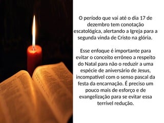 O período que vai até o dia 17 de
dezembro tem conotação
escatológica, alertando a Igreja para a
segunda vinda de Cristo na glória.
Esse enfoque é importante para
evitar o conceito errôneo a respeito
do Natal para não o reduzir a uma
espécie de aniversário de Jesus,
incompatível com o senso pascal da
festa da encarnação. É preciso um
pouco mais de esforço e de
evangelização para se evitar essa
terrível redução.
 
