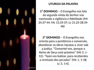 LITURGIA DA PALAVRA
1º DOMINGO – O Evangelho nos fala
da segunda vinda do Senhor nos
exortando a vigilância e fidelidade (Mt
24,37-44; Mc 13,33-37; Lc 21,25-28.34-
46)
2º DOMINGO – O Evangelho nos
orienta para a penitência e conversão,
abandonar as obras injustas e viver sob
a justiça. “Convertei-vos, porque o
Reino de Deus está próximo” (Mt 3, 1-
12); “fazei-vos batizar, para receberdes
a remissão dos pecados” (Mc 1, 1-18;
Lc 3, 1-6).
 