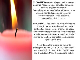 3º DOMINGO - conhecido por muitos como o
domingo “Gaudete”, nos convida a tomarmos
parte na alegria do Advento:
“Alegrai-vos sempre no Senhor. Orienta-nos ao
descobrimento da pessoa de Jesus nos
acontecimentos da vida pessoal e
comunitária. (Mt 11, 1-11).
4º DOMINGO - nos coloca no mais próximo da
preparação para a festa do nascimento do
Senhor. Por isso, os textos próprios da missa
são determinados por aqueles acontecimentos
imediatamente anteriores ao nascimento do
Senhor, ou também por textos escriturísticos
que aludem a ele.
A fala do conflito interior de José e da
mensagem do anjo (Mt 1,18-24), ano B leem-
se a anunciação do Senhor (Lc 1,26-38) e no
ano C a visita de Maria à sua parenta Isabel.
 