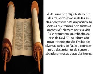 As leituras do antigo testamento
dos três ciclos tiradas de Isaias:
elas descrevem o Reino pacífico do
Messias que reinará nele todas as
nações (A); clamam por sua vida
(B) e prometem um rebanho da
casa de Davi (C). As leituras do
novo testamento são tiradas das
diversas cartas de Paulo e exortam-
nos a despertamos do sono e a
abandonarmos as obras das trevas.
 