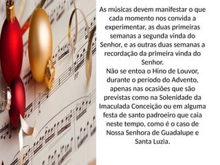 As músicas devem manifestar o que
cada momento nos convida a
experimentar, as duas primeiras
semanas a segunda vinda do
Senhor, e as outras duas semanas a
recordação da primeira vinda do
Senhor.
Não se entoa o Hino de Louvor,
durante o período do Advento,
apenas nas ocasiões que são
previstas como na Solenidade da
Imaculada Conceição ou em alguma
festa de santo padroeiro que caia
neste tempo, como é o caso de
Nossa Senhora de Guadalupe e
Santa Luzia.
 