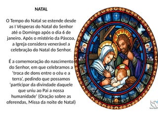 NATAL
O Tempo do Natal se estende desde
as I Vésperas do Natal do Senhor
até o Domingo após o dia 6 de
janeiro. Após o mistério da Páscoa,
a Igreja considera venerável a
celebração do Natal do Senhor.
É a comemoração do nascimento
do Senhor, em que celebramos a
‘troca de dons entre o céu e a
terra’, pedindo que possamos
‘participar da divindade daquele
que uniu ao Pai a nossa
humanidade’ (Oração sobre as
oferendas, Missa da noite de Natal)
 