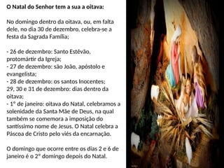 O Natal do Senhor tem a sua a oitava:
No domingo dentro da oitava, ou, em falta
dele, no dia 30 de dezembro, celebra-se a
festa da Sagrada Família;
- 26 de dezembro: Santo Estêvão,
protomártir da Igreja;
- 27 de dezembro: são João, apóstolo e
evangelista;
- 28 de dezembro: os santos Inocentes;
29, 30 e 31 de dezembro: dias dentro da
oitava;
- 1º de janeiro: oitava do Natal, celebramos a
solenidade da Santa Mãe de Deus, na qual
também se comemora a imposição do
santíssimo nome de Jesus. O Natal celebra a
Páscoa de Cristo pelo viés da encarnação.
O domingo que ocorre entre os dias 2 e 6 de
janeiro é o 2º domingo depois do Natal.
 