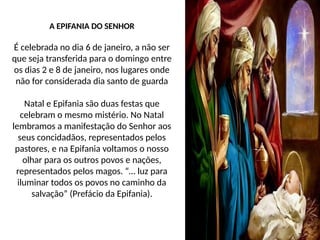 A EPIFANIA DO SENHOR
É celebrada no dia 6 de janeiro, a não ser
que seja transferida para o domingo entre
os dias 2 e 8 de janeiro, nos lugares onde
não for considerada dia santo de guarda
Natal e Epifania são duas festas que
celebram o mesmo mistério. No Natal
lembramos a manifestação do Senhor aos
seus concidadãos, representados pelos
pastores, e na Epifania voltamos o nosso
olhar para os outros povos e nações,
representados pelos magos. “… luz para
iluminar todos os povos no caminho da
salvação” (Prefácio da Epifania).
 