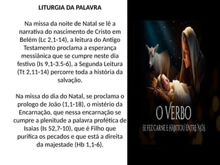 LITURGIA DA PALAVRA
Na missa da noite de Natal se lê a
narrativa do nascimento de Cristo em
Belém (Lc 2,1-14), a leitura do Antigo
Testamento proclama a esperança
messiânica que se cumpre neste dia
festivo (Is 9,1-3.5-6), a Segunda Leitura
(Tt 2,11-14) percorre toda a história da
salvação.
Na missa do dia do Natal, se proclama o
prologo de João (1,1-18), o mistério da
Encarnação, que nessa encarnação se
cumpre a plenitude a palavra profética de
Isaias (Is 52,7-10), que é Filho que
purifica os pecados e que está a direita
da majestade (Hb 1,1-6).
 