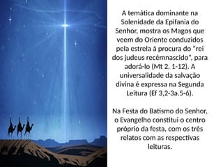 A temática dominante na
Solenidade da Epifania do
Senhor, mostra os Magos que
veem do Oriente conduzidos
pela estrela á procura do “rei
dos judeus recémnascido”, para
adorá-lo (Mt 2, 1-12). A
universalidade da salvação
divina é expressa na Segunda
Leitura (Ef 3,2-3a.5-6).
Na Festa do Batismo do Senhor,
o Evangelho constitui o centro
próprio da festa, com os três
relatos com as respectivas
leituras.
 