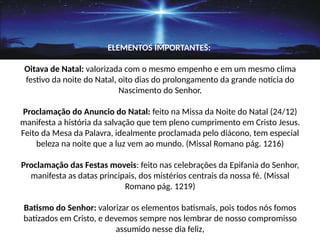 ELEMENTOS IMPORTANTES:
Oitava de Natal: valorizada com o mesmo empenho e em um mesmo clima
festivo da noite do Natal, oito dias do prolongamento da grande noticia do
Nascimento do Senhor.
Proclamação do Anuncio do Natal: feito na Missa da Noite do Natal (24/12)
manifesta a história da salvação que tem pleno cumprimento em Cristo Jesus.
Feito da Mesa da Palavra, idealmente proclamada pelo diácono, tem especial
beleza na noite que a luz vem ao mundo. (Missal Romano pág. 1216)
Proclamação das Festas moveis: feito nas celebrações da Epifania do Senhor,
manifesta as datas principais, dos mistérios centrais da nossa fé. (Missal
Romano pág. 1219)
Batismo do Senhor: valorizar os elementos batismais, pois todos nós fomos
batizados em Cristo, e devemos sempre nos lembrar de nosso compromisso
assumido nesse dia feliz,
 