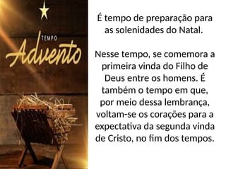É tempo de preparação para
as solenidades do Natal.
Nesse tempo, se comemora a
primeira vinda do Filho de
Deus entre os homens. É
também o tempo em que,
por meio dessa lembrança,
voltam-se os corações para a
expectativa da segunda vinda
de Cristo, no fim dos tempos.
 