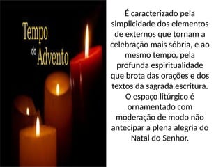 É caracterizado pela
simplicidade dos elementos
de externos que tornam a
celebração mais sóbria, e ao
mesmo tempo, pela
profunda espiritualidade
que brota das orações e dos
textos da sagrada escritura.
O espaço litúrgico é
ornamentado com
moderação de modo não
antecipar a plena alegria do
Natal do Senhor.
 