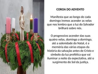 COROA DO ADVENTO
Manifesta que ao longo de cada
domingo iremos acender as velas
que nos lembra que a luz do Salvador
brilhará sobre nós.
O progressivo acender das suas
quatro velas, domingo a domingo,
até a solenidade do Natal, é a
memória das várias etapas da
história da salvação antes de Cristo e
símbolo da luz profética que vai
iluminar a noite da expectativa, até o
surgimento do Sol da justiça.
 