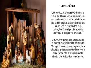 O PRESÉPIO
Concretiza, a nossos olhos, o
filho de Deus feito homem, ali
na pobreza e na simplicidade
de uma gruta, acolhido pelos
mansos e humildes de
coração. Sinal profundo da
devoção do povo cristão.
O ideal é que seja preparado
a partir da segunda parte do
Tempo do Advento, quando a
Liturgia passa a enfatizar mais
diretamente a espera pela
vinda do Salvador na carne.
 