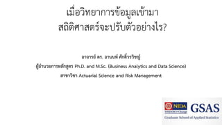 เมื่อวิทยาการข้อมูลเข้ามา
สถิติศาสตร์จะปรับตัวอย่างไร?
อาจารย์ ดร. อานนท์ ศักดิ์วรวิชญ์
ผู้อานวยการหลักสูตร Ph.D. and M.Sc. (Business Analytics and Data Science)
สาขาวิชา Actuarial Science and Risk Management
 