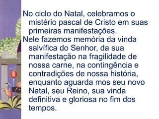 No ciclo do Natal, celebramos o 
mistério pascal de Cristo em suas 
primeiras manifestações. 
Nele fazemos memória da vinda 
salvífica do Senhor, da sua 
manifestação na fragilidade de 
nossa carne, na contingência e 
contradições de nossa história, 
enquanto aguarda mos seu novo 
Natal, seu Reino, sua vinda 
definitiva e gloriosa no fim dos 
tempos. 
 