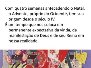 Com quatro semanas antecedendo o Natal, 
o Advento, próprio do Ocidente, tem sua 
origem desde o século IV. 
É um tempo que nos coloca em 
permanente expectativa da vinda, da 
manifestação de Deus e de seu Reino em 
nossa realidade. 
 