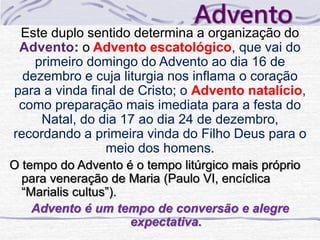 Advento 
Este duplo sentido determina a organização do 
Advento: o Advento escatológico, que vai do 
primeiro domingo do Advento ao dia 16 de 
dezembro e cuja liturgia nos inflama o coração 
para a vinda final de Cristo; o Advento natalício, 
como preparação mais imediata para a festa do 
Natal, do dia 17 ao dia 24 de dezembro, 
recordando a primeira vinda do Filho Deus para o 
meio dos homens. 
O tempo do Advento é o tempo litúrgico mais próprio 
para veneração de Maria (Paulo VI, encíclica 
“Marialis cultus”). 
Advento é um tempo de conversão e alegre 
expectativa. 
 