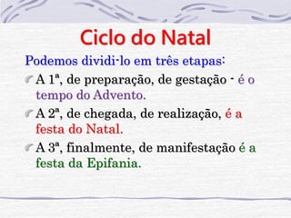Ciclo do Natal 
Podemos dividi-lo em três etapas: 
A 1ª, de preparação, de gestação - é o 
tempo do Advento. 
A 2ª, de chegada, de realização, é a 
festa do Natal. 
A 3ª, finalmente, de manifestação é a 
festa da Epifania. 
 