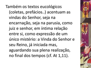 Também os textos eucológicos 
(coletas, prefácios..) acentuam as 
vindas do Senhor, seja na 
encarnação, seja na parusia, como 
juiz e senhor, em íntima relação 
entre si, como expressão de um 
único mistério: a Vinda do Senhor e 
seu Reino, já iniciada mas, 
aguardando sua plena realização, 
no final dos tempos (cf. At 1,11). 
 