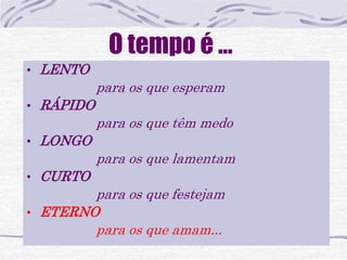 O tempo é ... 
• LENTO 
para os que esperam 
• RÁPIDO 
para os que têm medo 
• LONGO 
para os que lamentam 
• CURTO 
para os que festejam 
• ETERNO 
para os que amam... 
 
