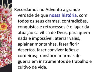 Recordamos no Advento a grande 
verdade de que nossa história, com 
todos os seus dramas, contradições, 
conquistas e retrocessos é o lugar da 
atuação salvífica de Deus, para quem 
nada é impossível: aterrar vales, 
aplainar montanhas, fazer florir 
desertos, fazer conviver leões e 
cordeiros; transformar armas de 
guerra em instrumentos de trabalho e 
cultivo de vida. 
 