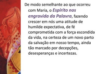 De modo semelhante ao que ocorreu 
com Maria, o Espírito nos 
engravida da Palavra, fazendo 
crescer em nós uma atitude de 
humilde expectativa, de fé 
comprometida com a força escondida 
da vida, na certeza de um novo parto 
da salvação em nosso tempo, ainda 
tão marcado por decepções, 
desesperanças e incertezas. 
 