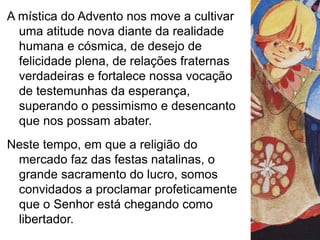 A mística do Advento nos move a cultivar 
uma atitude nova diante da realidade 
humana e cósmica, de desejo de 
felicidade plena, de relações fraternas 
verdadeiras e fortalece nossa vocação 
de testemunhas da esperança, 
superando o pessimismo e desencanto 
que nos possam abater. 
Neste tempo, em que a religião do 
mercado faz das festas natalinas, o 
grande sacramento do lucro, somos 
convidados a proclamar profeticamente 
que o Senhor está chegando como 
libertador. 
 