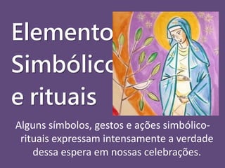 Elementos 
Simbólicos 
e rituais 
Alguns símbolos, gestos e ações simbólico-rituais 
expressam intensamente a verdade 
dessa espera em nossas celebrações. 
 