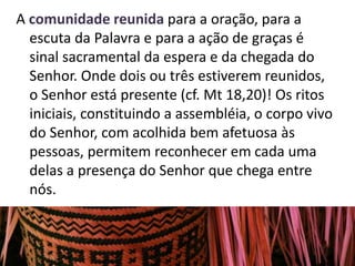 A comunidade reunida para a oração, para a 
escuta da Palavra e para a ação de graças é 
sinal sacramental da espera e da chegada do 
Senhor. Onde dois ou três estiverem reunidos, 
o Senhor está presente (cf. Mt 18,20)! Os ritos 
iniciais, constituindo a assembléia, o corpo vivo 
do Senhor, com acolhida bem afetuosa às 
pessoas, permitem reconhecer em cada uma 
delas a presença do Senhor que chega entre 
nós. 
 