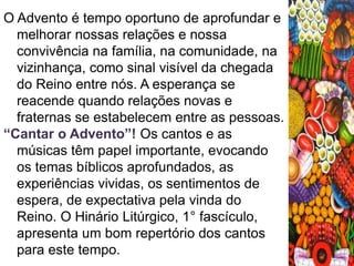 O Advento é tempo oportuno de aprofundar e 
melhorar nossas relações e nossa 
convivência na família, na comunidade, na 
vizinhança, como sinal visível da chegada 
do Reino entre nós. A esperança se 
reacende quando relações novas e 
fraternas se estabelecem entre as pessoas. 
“Cantar o Advento”! Os cantos e as 
músicas têm papel importante, evocando 
os temas bíblicos aprofundados, as 
experiências vividas, os sentimentos de 
espera, de expectativa pela vinda do 
Reino. O Hinário Litúrgico, 1° fascículo, 
apresenta um bom repertório dos cantos 
para este tempo. 
 