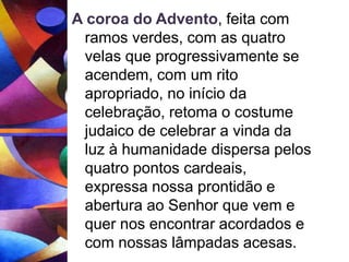 A coroa do Advento, feita com 
ramos verdes, com as quatro 
velas que progressivamente se 
acendem, com um rito 
apropriado, no início da 
celebração, retoma o costume 
judaico de celebrar a vinda da 
luz à humanidade dispersa pelos 
quatro pontos cardeais, 
expressa nossa prontidão e 
abertura ao Senhor que vem e 
quer nos encontrar acordados e 
com nossas lâmpadas acesas. 
 