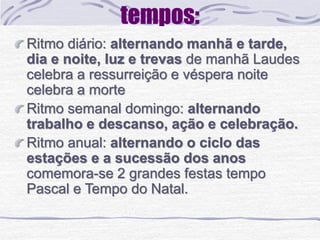 Ritmo diário: alternando manhã e tarde, 
dia e noite, luz e trevas de manhã Laudes 
celebra a ressurreição e véspera noite 
celebra a morte 
Ritmo semanal domingo: alternando 
trabalho e descanso, ação e celebração. 
Ritmo anual: alternando o ciclo das 
estações e a sucessão dos anos 
comemora-se 2 grandes festas tempo 
Pascal e Tempo do Natal. 
 
