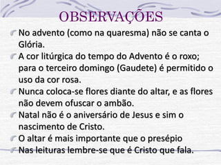 OBSERVAÇÕES 
No advento (como na quaresma) não se canta o 
Glória. 
A cor litúrgica do tempo do Advento é o roxo; 
para o terceiro domingo (Gaudete) é permitido o 
uso da cor rosa. 
Nunca coloca-se flores diante do altar, e as flores 
não devem ofuscar o ambão. 
Natal não é o aniversário de Jesus e sim o 
nascimento de Cristo. 
O altar é mais importante que o presépio 
Nas leituras lembre-se que é Cristo que fala. 
 