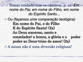 Tomar cuidado com os cânticos, p. ex: Em 
nome do Pai, em nome do Filho, em nome 
do Espírito Santo... 
Ou (façamos uma comparação teológica) 
Em nome do Pai, e do Filho 
E do Espírito Santo! (2x) 
Ao Deus amoroso, santo e 
consolador/ a honra, a glória e o poder 
poder ao Deus-trino de amor! (2x) 
A missa não é uma diversão religiosa! 
